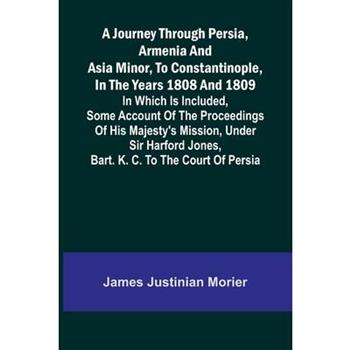 A Journey Through Persia, Armenia, And Asia Minor, To Constantinople, In The Years 1808 And 1809; In Which Is Included, Some Account Of The Proceedings Of His Majesty's Mission, Under Sir Harford Jone