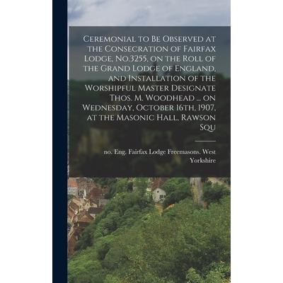 Ceremonial to be Observed at the Consecration of Fairfax Lodge, No.3255, on the Roll of the Grand Lodge of England, and Installation of the Worshipful Master Designate Thos. M. Woodhead ... on Wednesd