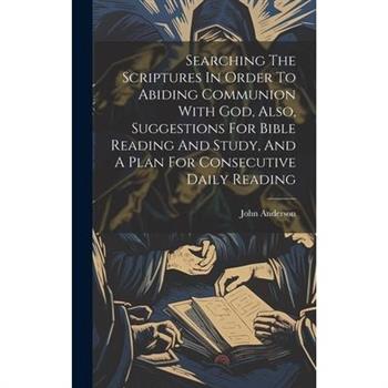 Searching The Scriptures In Order To Abiding Communion With God, Also, Suggestions For Bible Reading And Study, And A Plan For Consecutive Daily Reading