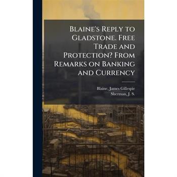 Blaine's Reply to Gladstone. Free Trade and Protection? From Remarks on Banking and Currency