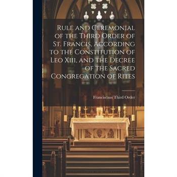 Rule and Ceremonial of the Third Order of St. Francis, According to the Constitution of Leo Xiii, and the Decree of the Sacred Congregation of Rites
