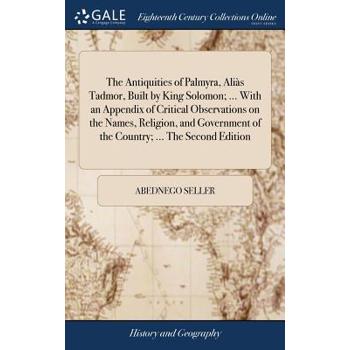 The Antiquities of Palmyra, Ali?s Tadmor, Built by King Solomon; ... with an Appendix of Critical Observations on the Names, Religion, and Government of the Country; ... the Second Edition