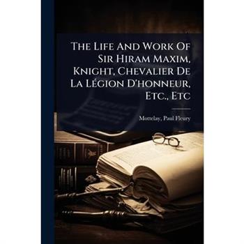 The Life And Work Of Sir Hiram Maxim, Knight, Chevalier De La L?(c)gion D’honneur, Etc., Etc