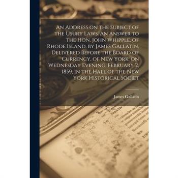 An Address on the Subject of the Usury Laws. An Answer to the Hon. John Whipple, of Rhode Island, by James Gallatin, Delivered Before the Board of Currency, of New York, on Wednesday Evening, February