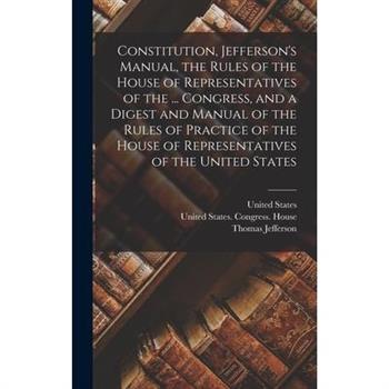 Constitution, Jefferson's Manual, the Rules of the House of Representatives of the ... Congress, and a Digest and Manual of the Rules of Practice of the House of Representatives of the United States
