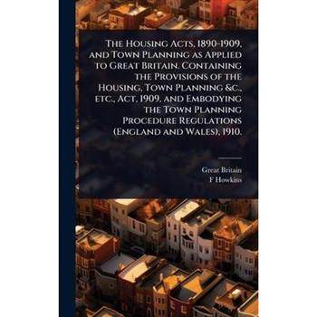 The Housing Acts, 1890-1909, and Town Planning as Applied to Great Britain. Containing the Provisions of the Housing, Town Planning &c., etc., Act, 1909, and Embodying the Town Planning Procedure Regu