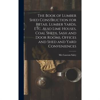 The Book of Lumber Shed Construction for Retail Lumber Yards, etc. Also Lime Houses, Coal Sheds, Sash and Door Rooms, Offices and Shed and Yard Conveniences