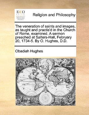The Veneration of Saints and Images, as Taught and Practis’d in the Church of Rome, Examined. a Sermon Preached at Salters-Hall, February 20, 1734-5. by O. Hughes, D.D.
