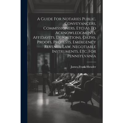A Guide For Notaries Public, Conveyancers, Commissioners, Etc. As To Acknowledgments, Affidavits, Depositions, Oaths, Proofs, Protests, Emergency Revenue Law, Negotiable Instruments, Etc. For Pennsylv