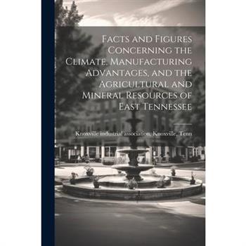 Facts and Figures Concerning the Climate, Manufacturing Advantages, and the Agricultural and Mineral Resources of East Tennessee