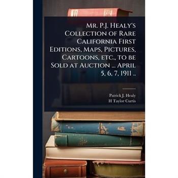 Mr. P.J. Healy’s Collection of Rare California First Editions, Maps, Pictures, Cartoons, etc., to be Sold at Auction ... April 5, 6, 7, 1911 ..