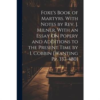 Foxe's Book of Martyrs. With Notes by Rev. J. Milner. With an Essay On Popery and Additions to the Present Time by I. Cobbin [Wanting Pp. 337-480]