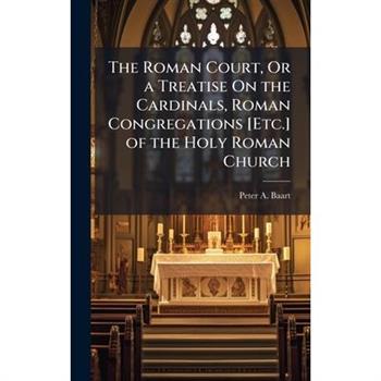 The Roman Court, Or a Treatise On the Cardinals, Roman Congregations [Etc.] of the Holy Roman Church
