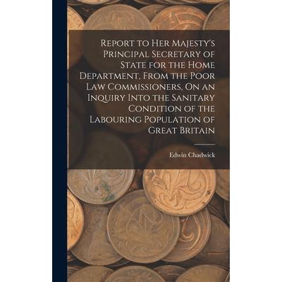 Report to Her Majesty's Principal Secretary of State for the Home Department, From the Poor Law Commissioners, On an Inquiry Into the Sanitary Condition of the Labouring Population of Great Britain