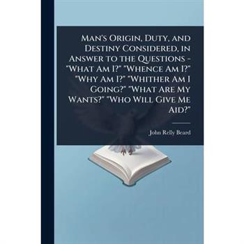 Man’s Origin, Duty, and Destiny Considered, in Answer to the Questions - ”What Am I?” ”Whence Am I?” ”Why Am I?” ”Whither Am I Going?” ”What Are My Wants?” ”Who Will Give Me Aid?”