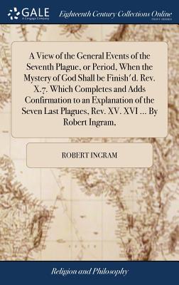 A View of the General Events of the Seventh Plague, or Period, When the Mystery of God Shall Be Finish’d. Rev. X.7. Which Completes and Adds Confirmation to an Explanation of the Seven Last Plagues, R