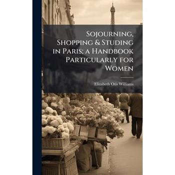 Sojourning, Shopping & Studing in Paris; a Handbook Particularly for Women