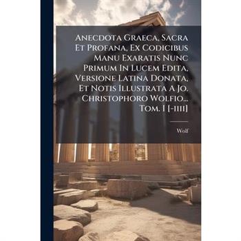 Anecdota Graeca, Sacra Et Profana, Ex Codicibus Manu Exaratis Nunc Primum In Lucem Edita, Versione Latina Donata, Et Notis Illustrata A Jo. Christophoro Wolfio... Tom. I [-iiii]