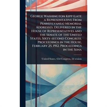 George Washington Kipp (late a Representative From Pennsylvania) Memorial Addresses. Delivered in the House of Representatives and the Senate of the United States, Sixty-second Congress. Proceedings i