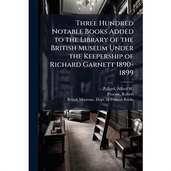 Three Hundred Notable Books Added to the Library of the British Museum Under the Keepership of Richard Garnett 1890-1899