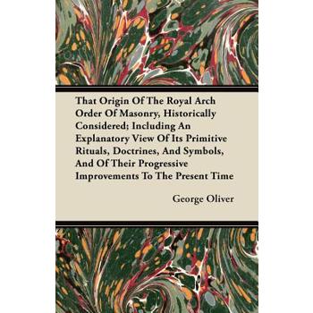 That Origin Of The Royal Arch Order Of Masonry, Historically Considered; Including An Explanatory View Of Its Primitive Rituals, Doctrines, And Symbols, And Of Their Progressive Improvements To The Pr