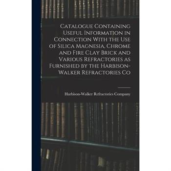 Catalogue Containing Useful Information in Connection With the use of Silica Magnesia, Chrome and Fire Clay Brick and Various Refractories as Furnished by the Harbison-Walker Refractories Co