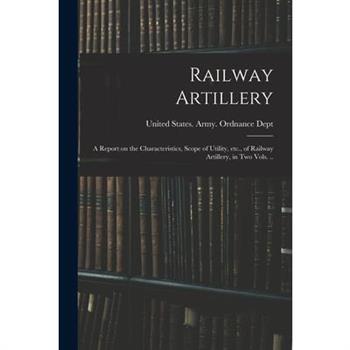 Railway Artillery; a Report on the Characteristics, Scope of Utility, etc., of Railway Artillery, in two Vols. ..