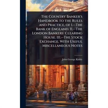 The Country Banker’s Handbook to the Rules and Practice, of 1.--The Bank of England. II.--The London Bankers’ Clearing House. III.--The Stock Exchange. With Useful Miscellaneous Notes