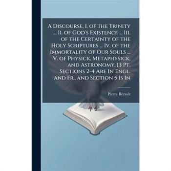 A Discourse, I. of the Trinity ... Ii. of God's Existence ... Iii. of the Certainty of the Holy Scriptures ... Iv. of the Immortality of Our Souls ... V. of Physick, Metaphysick, and Astronomy. [3 Pt.