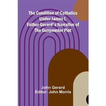 The Condition of Catholics Under James I.; Father Gerard's Narrative of the Gunpowder Plot