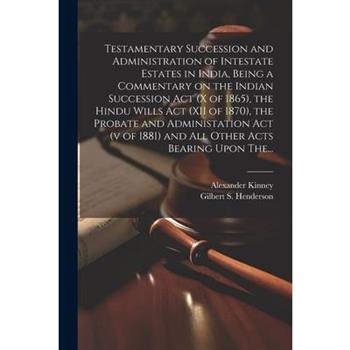 Testamentary Succession and Administration of Intestate Estates in India, Being a Commentary on the Indian Succession Act (x of 1865), the Hindu Wills Act (XII of 1870), the Probate and Administation