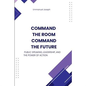 Command the Room, Command the Future, Public Speaking, Leadership, and the Power of Action